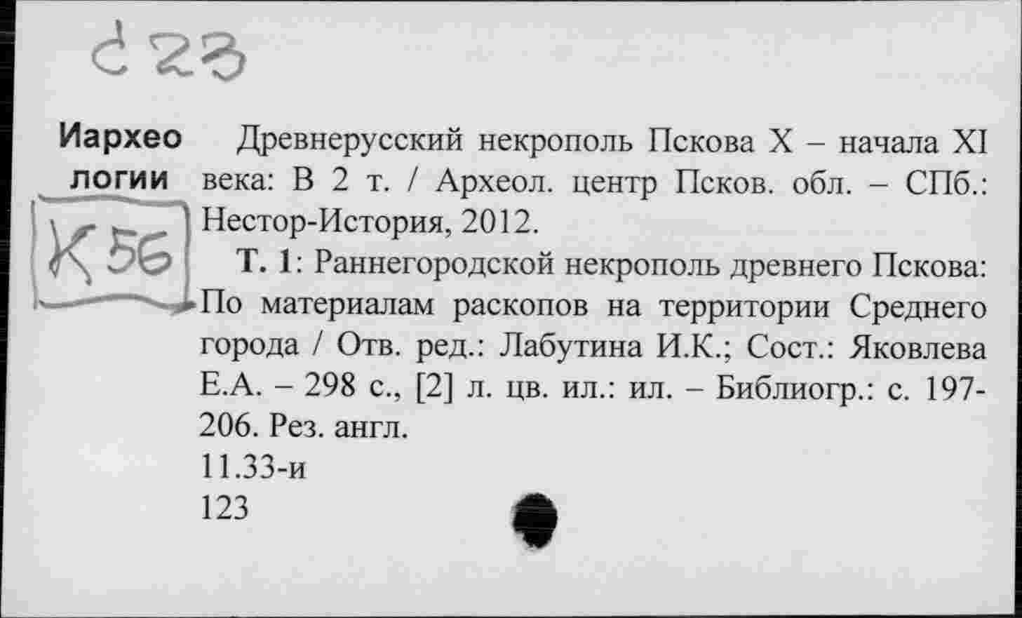 ﻿Иархео логии
Древнерусский некрополь Пскова X - начала XI века: В 2 т. / Археол. центр Псков, обл. - СПб.:
г к.. . Нестор-История, 2012.
T. 1: Раннегородской
некрополь древнего Пскова: По материалам раскопов на территории Среднего города / Отв. ред.: Лабутина И.К.; Сост.: Яковлева Е.А. - 298 с., [2] л. цв. ил.: ил. - Библиогр.: с. 197-206. Рез. англ.
11.33-и
123